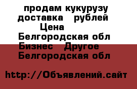 продам кукурузу доставка 90рублей › Цена ­ 100 - Белгородская обл. Бизнес » Другое   . Белгородская обл.